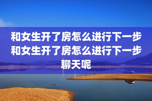 和女生开了房怎么进行下一步和女生开了房怎么进行下一步聊天呢