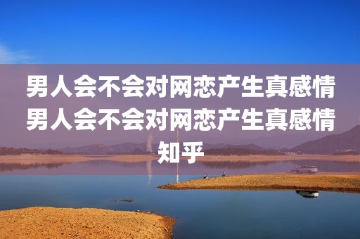男人会不会对网恋产生真感情男人会不会对网恋产生真感情知乎