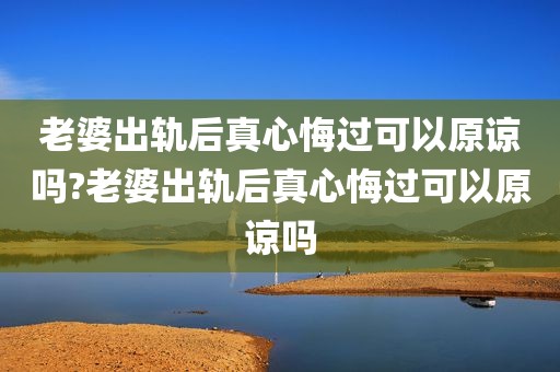老婆出轨后真心悔过可以原谅吗?老婆出轨后真心悔过可以原谅吗