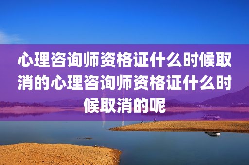 心理咨询师资格证什么时候取消的心理咨询师资格证什么时候取消的呢