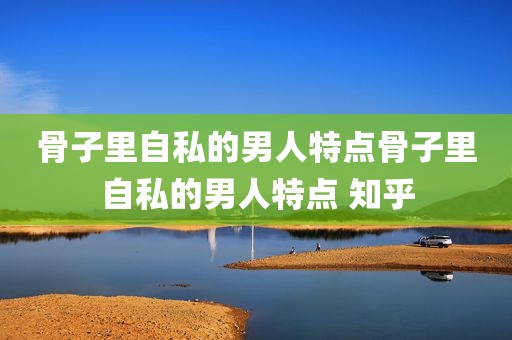 骨子里自私的男人特点骨子里自私的男人特点 知乎