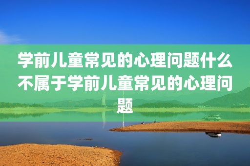 学前儿童常见的心理问题什么不属于学前儿童常见的心理问题