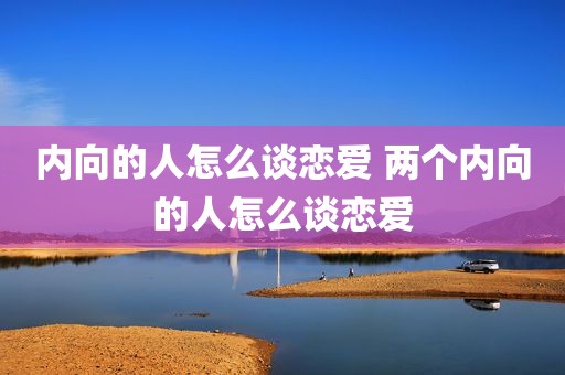 内向的人怎么谈恋爱 两个内向的人怎么谈恋爱