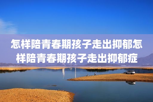 怎样陪青春期孩子走出抑郁怎样陪青春期孩子走出抑郁症