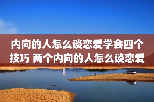 内向的人怎么谈恋爱学会四个技巧 两个内向的人怎么谈恋爱