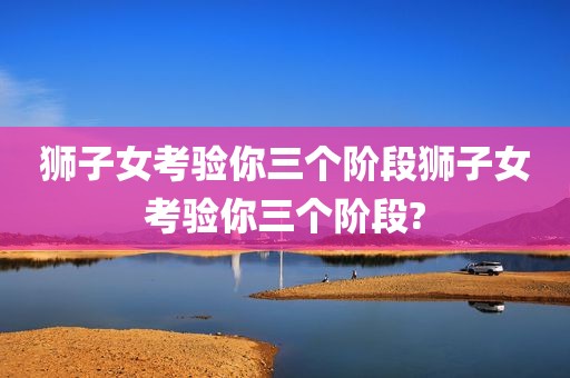 狮子女考验你三个阶段狮子女考验你三个阶段?