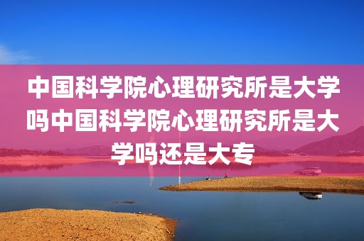 中国科学院心理研究所是大学吗中国科学院心理研究所是大学吗还是大专