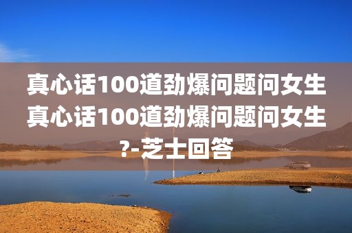 真心话100道劲爆问题问女生真心话100道劲爆问题问女生?-芝士回答