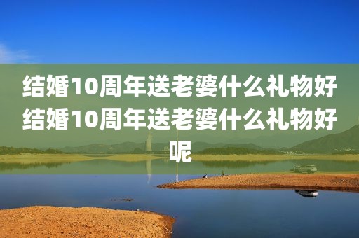 结婚10周年送老婆什么礼物好结婚10周年送老婆什么礼物好呢