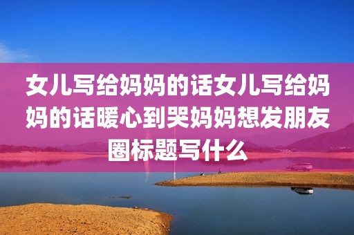 女儿写给妈妈的话女儿写给妈妈的话暖心到哭妈妈想发朋友圈标题写什么