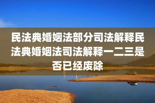 民法典婚姻法部分司法解释民法典婚姻法司法解释一二三是否已经废除