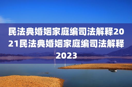 民法典婚姻家庭编司法解释2021民法典婚姻家庭编司法解释2023