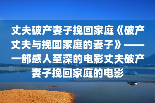 丈夫破产妻子挽回家庭《破产丈夫与挽回家庭的妻子》——一部感人至深的电影丈夫破产妻子挽回家庭的电影