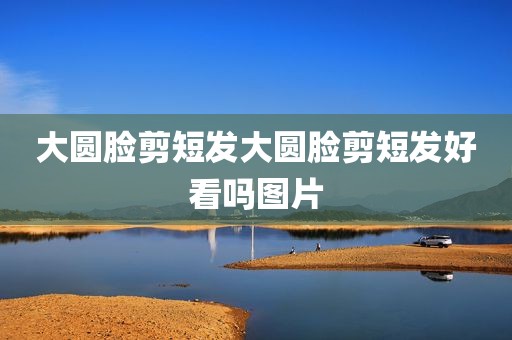 大圆脸剪短发大圆脸剪短发好看吗图片