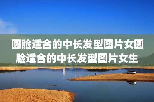 圆脸适合的中长发型图片女圆脸适合的中长发型图片女生