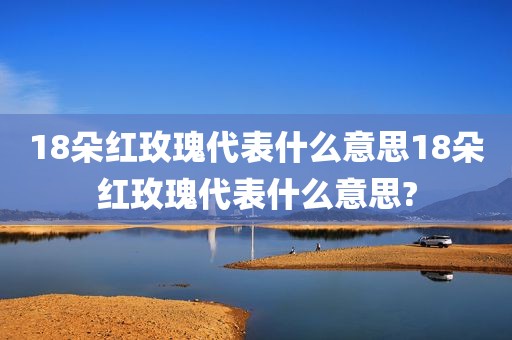 18朵红玫瑰代表什么意思18朵红玫瑰代表什么意思?