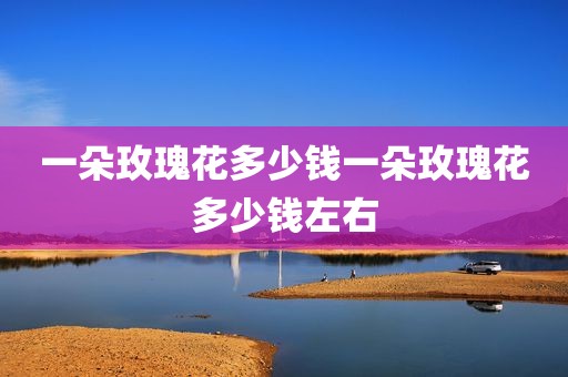一朵玫瑰花多少钱一朵玫瑰花多少钱左右