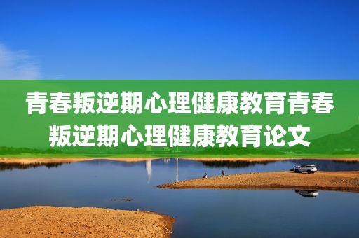 青春叛逆期心理健康教育青春叛逆期心理健康教育论文