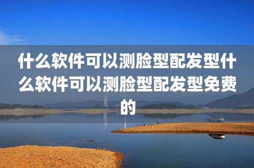 什么软件可以测脸型配发型什么软件可以测脸型配发型免费的