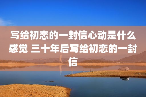 写给初恋的一封信心动是什么感觉 三十年后写给初恋的一封信