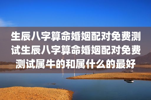 生辰八字算命婚姻配对免费测试生辰八字算命婚姻配对免费测试属牛的和属什么的最好