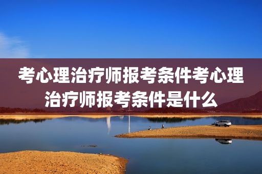 考心理治疗师报考条件考心理治疗师报考条件是什么