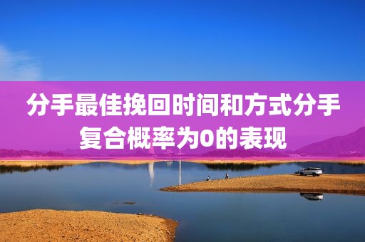 分手最佳挽回时间和方式分手复合概率为0的表现