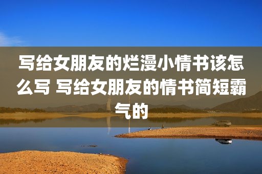 写给女朋友的烂漫小情书该怎么写 写给女朋友的情书简短霸气的