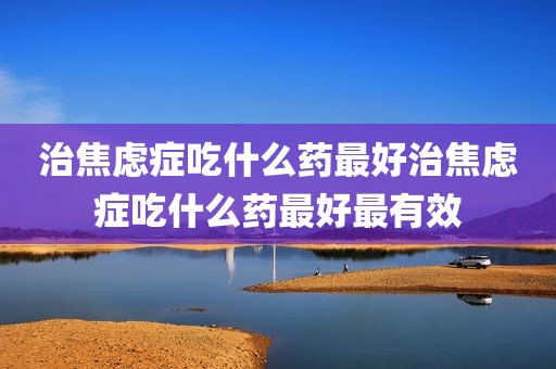 治焦虑症吃什么药最好治焦虑症吃什么药最好最有效
