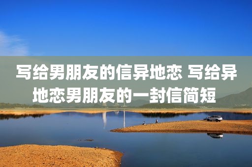 写给男朋友的信异地恋 写给异地恋男朋友的一封信简短 