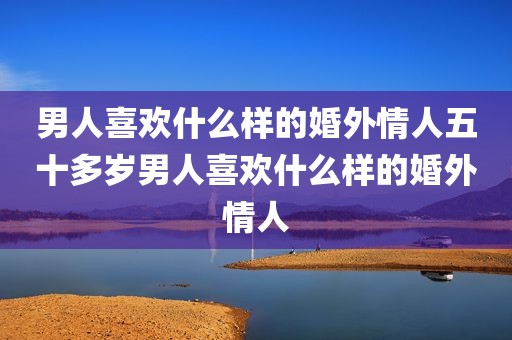 男人喜欢什么样的婚外情人五十多岁男人喜欢什么样的婚外情人