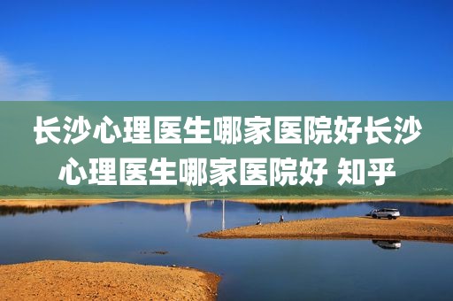 长沙心理医生哪家医院好长沙心理医生哪家医院好 知乎