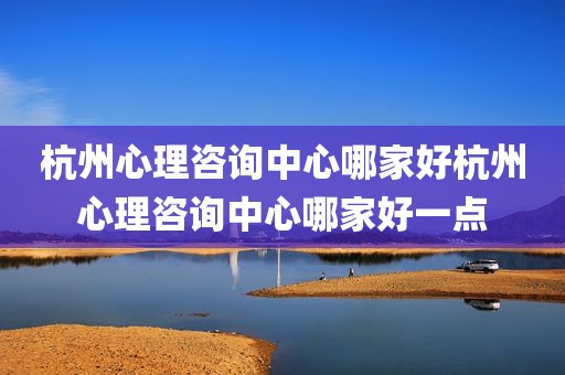 杭州心理咨询中心哪家好杭州心理咨询中心哪家好一点