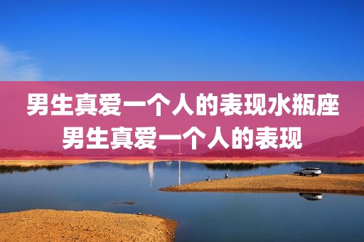男生真爱一个人的表现水瓶座男生真爱一个人的表现