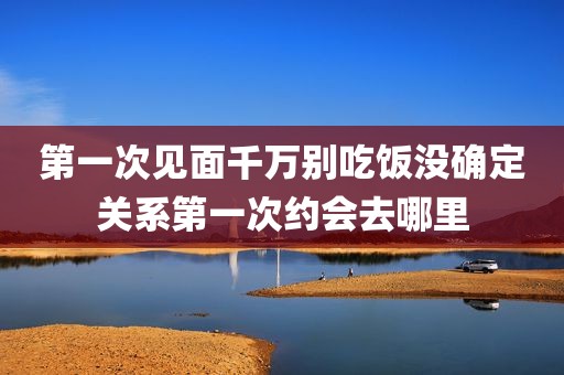 第一次见面千万别吃饭没确定关系第一次约会去哪里