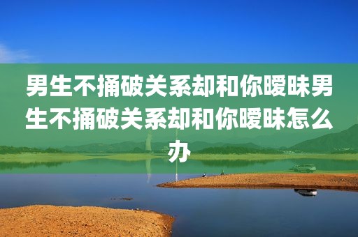 男生不捅破关系却和你暧昧男生不捅破关系却和你暧昧怎么办