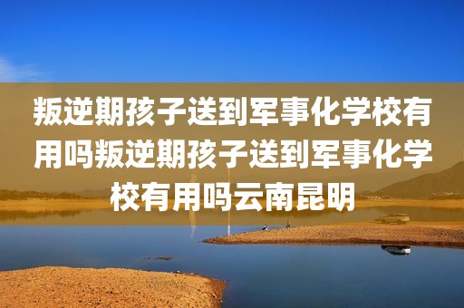 叛逆期孩子送到军事化学校有用吗叛逆期孩子送到军事化学校有用吗云南昆明