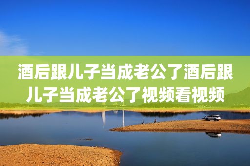 酒后跟儿子当成老公了酒后跟儿子当成老公了视频看视频