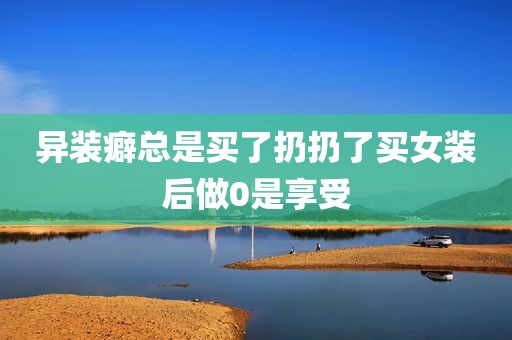 异装癖总是买了扔扔了买女装后做0是享受