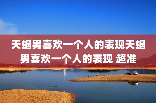 天蝎男喜欢一个人的表现天蝎男喜欢一个人的表现 超准