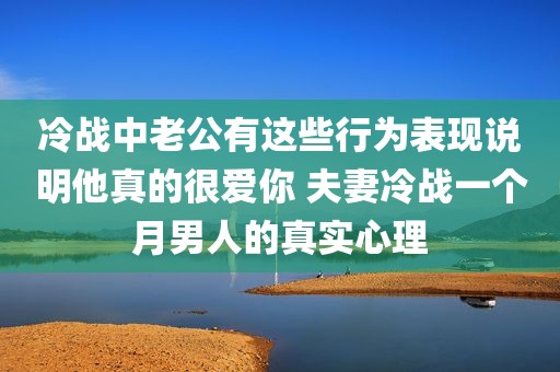 冷战中老公有这些行为表现说明他真的很爱你 夫妻冷战一个月男人的真实心理