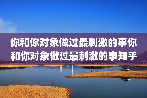 你和你对象做过最刺激的事你和你对象做过最刺激的事知乎
