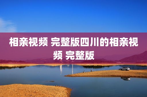 相亲视频 完整版四川的相亲视频 完整版