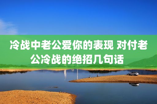 冷战中老公爱你的表现 对付老公冷战的绝招几句话 