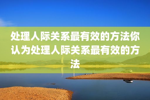 处理人际关系最有效的方法你认为处理人际关系最有效的方法