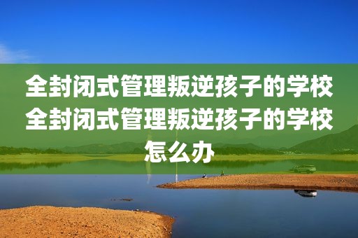 全封闭式管理叛逆孩子的学校全封闭式管理叛逆孩子的学校怎么办