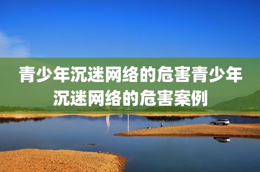 青少年沉迷网络的危害青少年沉迷网络的危害案例