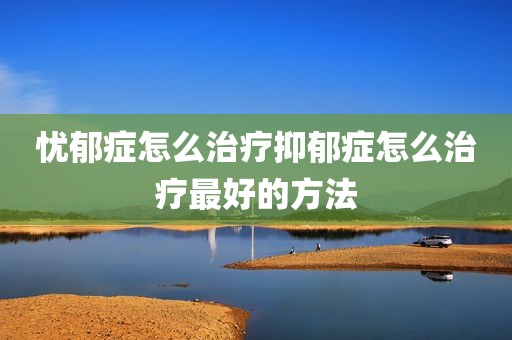 忧郁症怎么治疗抑郁症怎么治疗最好的方法