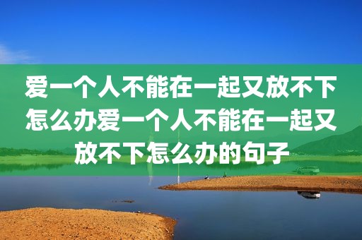 爱一个人不能在一起又放不下怎么办爱一个人不能在一起又放不下怎么办的句子