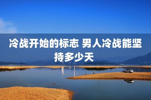 冷战开始的标志 男人冷战能坚持多少天 